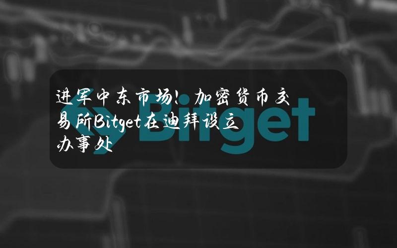 进军中东市场！加密货币交易所Bitget在迪拜设立办事处